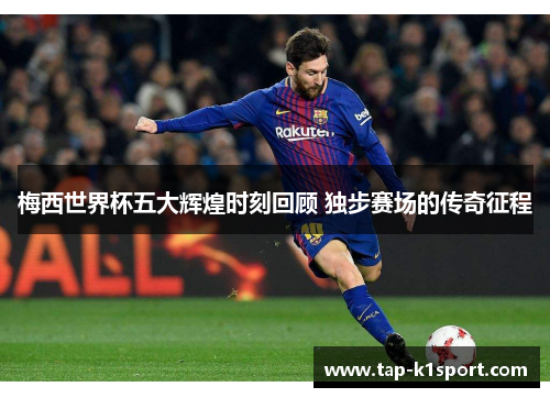 梅西世界杯五大辉煌时刻回顾 独步赛场的传奇征程